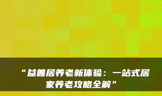 “益善居养老新体验：一站式居家养老攻略全解”