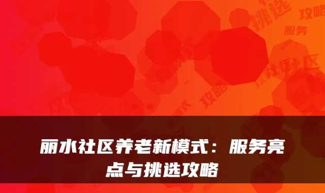 丽水社区养老新模式:服务亮点与挑选攻略