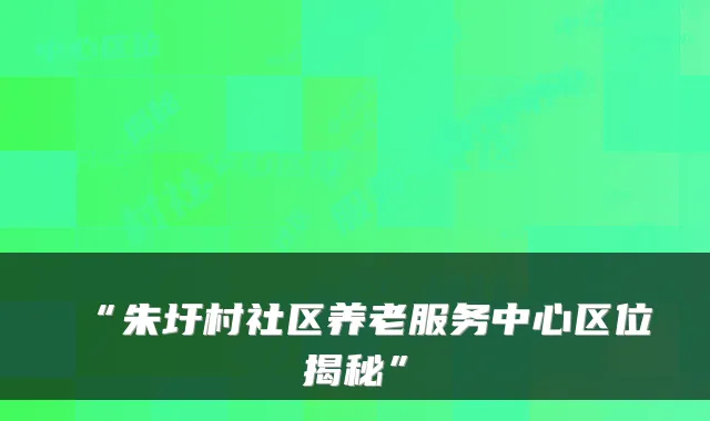“朱圩村社区养老服务中心区位揭秘”