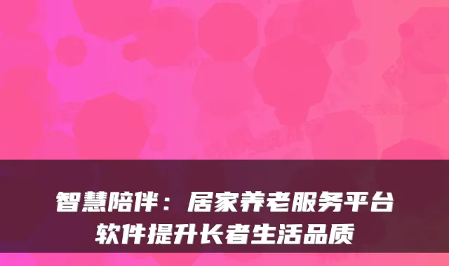 智慧陪伴:居家养老服务平台软件提升长者生活品质