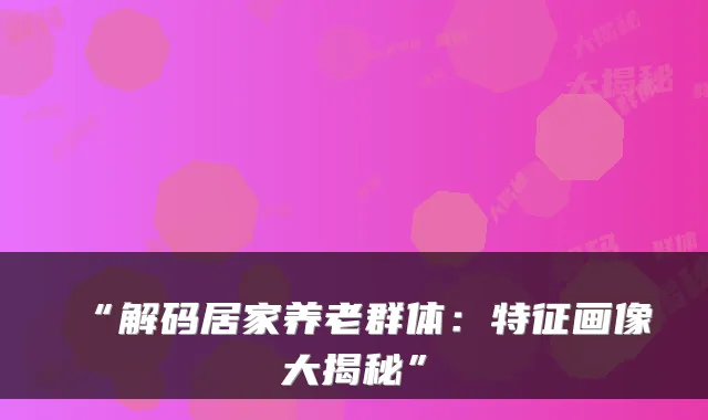 “解码居家养老群体:特征画像大揭秘”