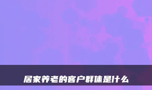 居家养老的客户群体是什么