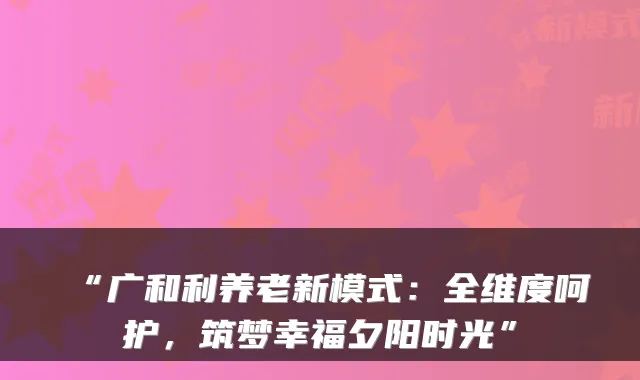 “广和利养老新模式：全维度呵护，筑梦幸福夕阳时光”