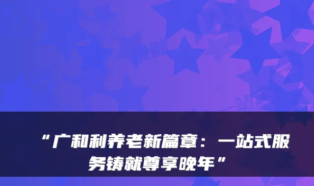 “广和利养老新篇章:一站式服务铸就尊享晚年”