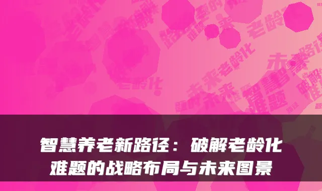 智慧养老新路径:破解老龄化难题的战略布局与未来图景
