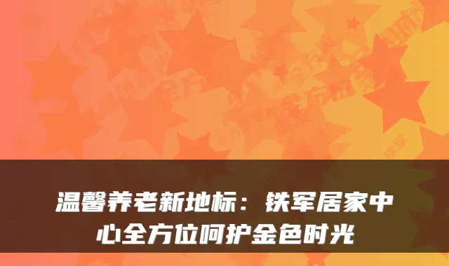 温馨养老新地标：铁军居家中心全方位呵护金色时光