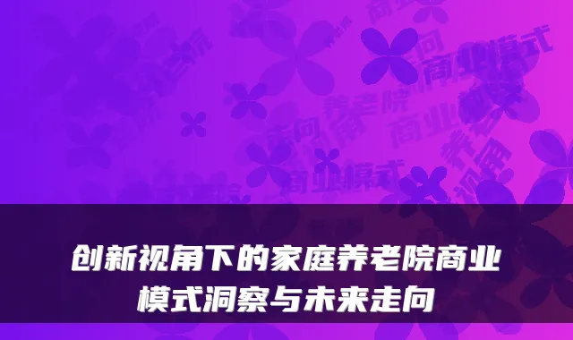 创新视角下的家庭养老院商业模式洞察与未来走向