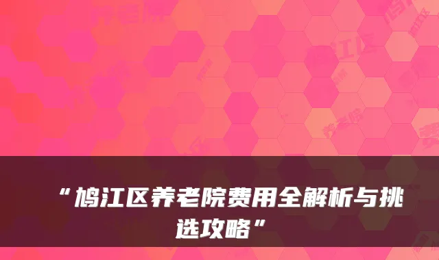 “鸠江区养老院费用全解析与挑选攻略”