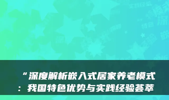 “深度解析嵌入式居家养老模式:我国特色优势与实践经验荟萃
