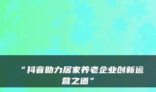“抖音助力居家养老企业创新运营之道”