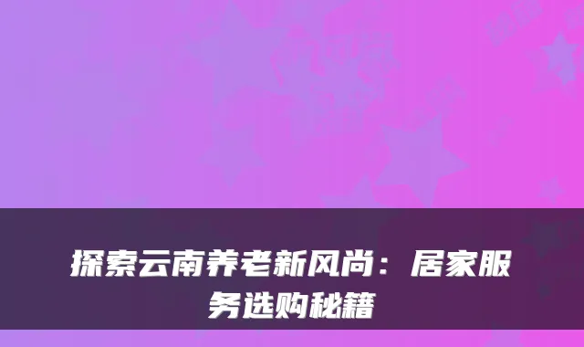 探索云南养老新风尚:居家服务选购秘籍