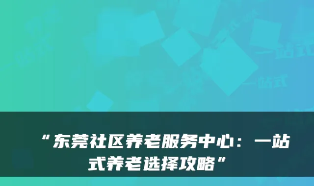 “东莞社区养老服务中心:一站式养老选择攻略”