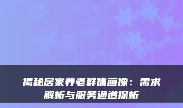揭秘居家养老群体画像:需求解析与服务通道探析