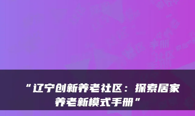 “辽宁创新养老社区:探索居家养老新模式手册”