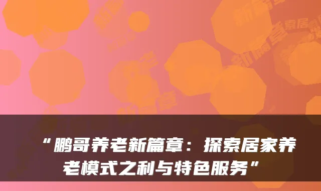 “鹏哥养老新篇章：探索居家养老模式之利与特色服务”