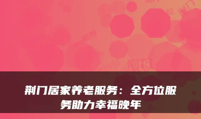荆门居家养老服务:全方位服务助力幸福晚年