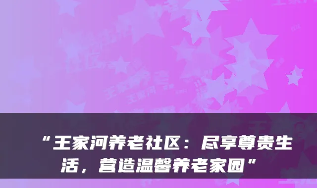 “王家河养老社区：尽享尊贵生活，营造温馨养老家园”