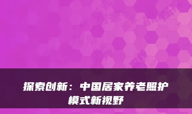 探索创新：中国居家养老照护模式新视野