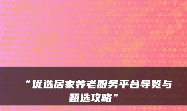 “优选居家养老服务平台导览与甄选攻略”
