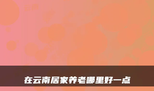 在云南居家养老哪里好一点