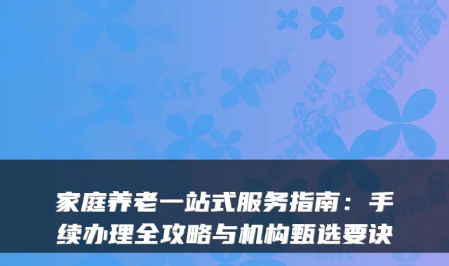 家庭养老一站式服务指南:手续办理全攻略与机构甄选要诀