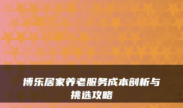 博乐居家养老服务成本剖析与挑选攻略