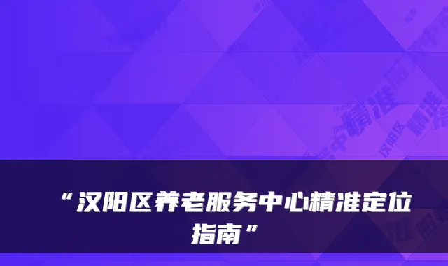 “汉阳区养老服务中心精准定位指南”