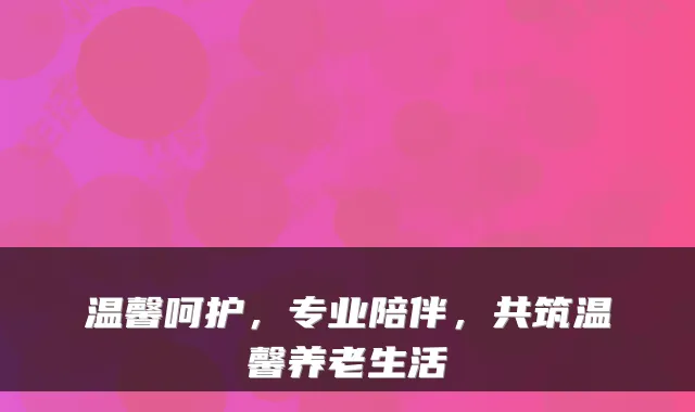 温馨呵护，专业陪伴，共筑温馨养老生活