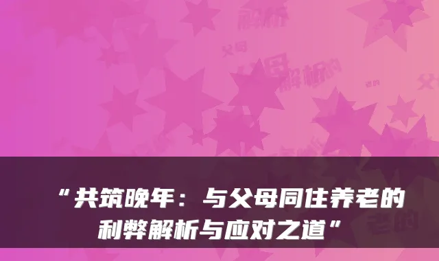 “共筑晚年:与父母同住养老的利弊解析与应对之道”