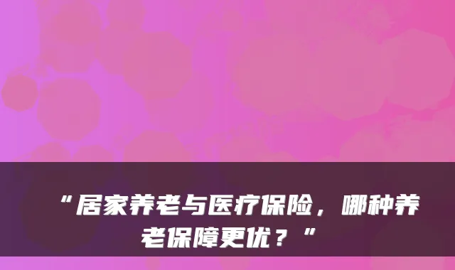 “居家养老与医疗保险,哪种养老保障更优?”
