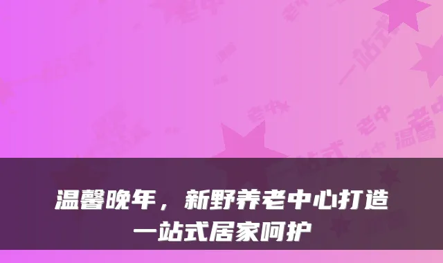 温馨晚年,新野养老中心打造一站式居家呵护