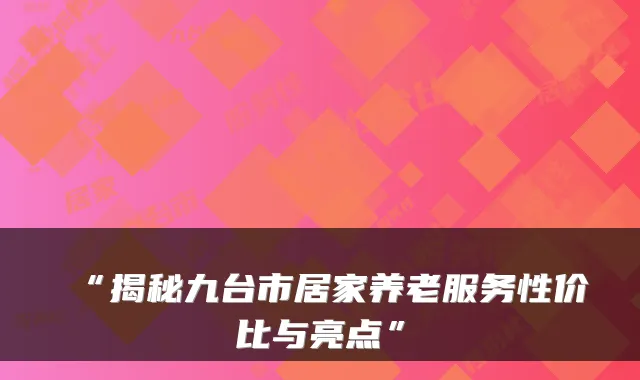 “揭秘九台市居家养老服务性价比与亮点”
