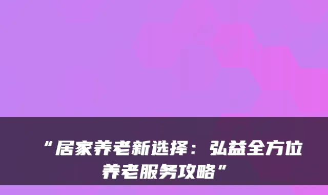 “居家养老新选择：弘益全方位养老服务攻略”