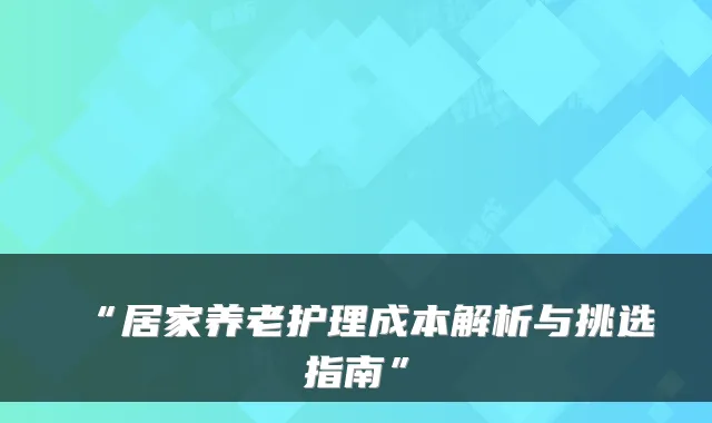 “居家养老护理成本解析与挑选指南”