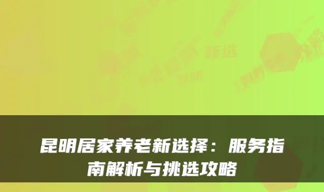 昆明居家养老新选择：服务指南解析与挑选攻略