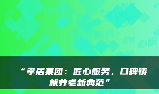 “孝居集团:匠心服务,口碑铸就养老新典范”