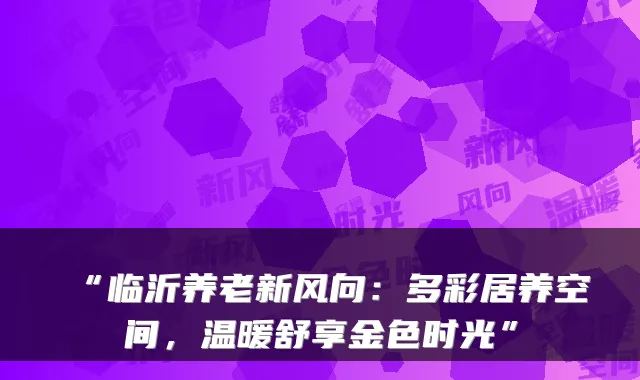 “临沂养老新风向：多彩居养空间，温暖舒享金色时光”