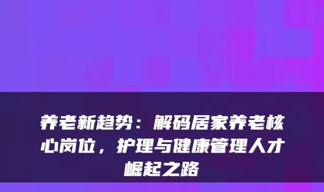 养老新趋势：解码居家养老核心岗位，护理与健康管理人才崛起之路