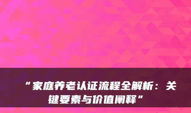 “家庭养老认证流程全解析：关键要素与价值阐释”