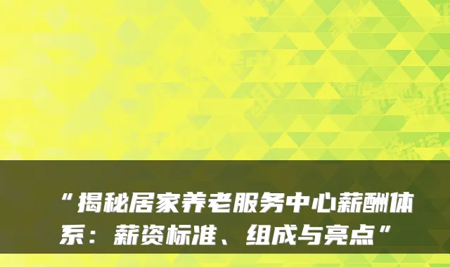 “揭秘居家养老服务中心薪酬体系：薪资标准、组成与亮点”