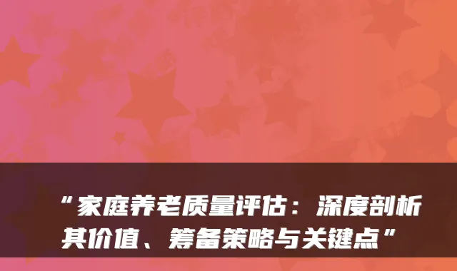 “家庭养老质量评估:深度剖析其价值、筹备策略与关键点”