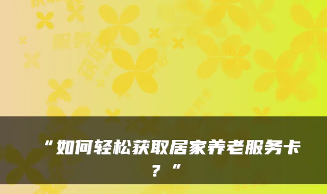 “如何轻松获取居家养老服务卡？”