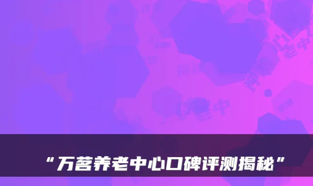 “万茗养老中心口碑评测揭秘”
