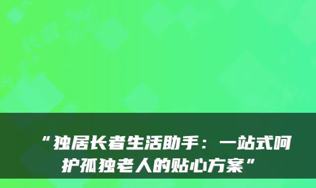 “独居长者生活助手:一站式呵护孤独老人的贴心方案”
