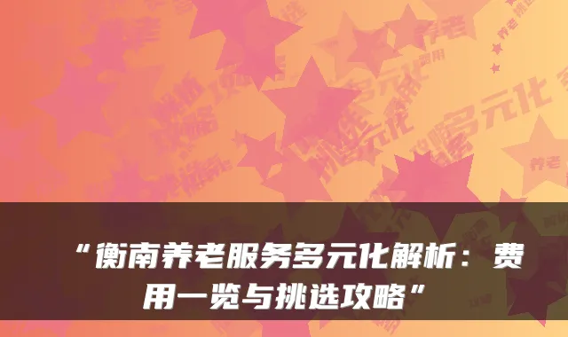 “衡南养老服务多元化解析:费用一览与挑选攻略”