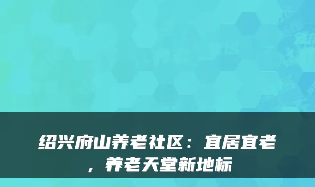绍兴府山养老社区:宜居宜老,养老天堂新地标