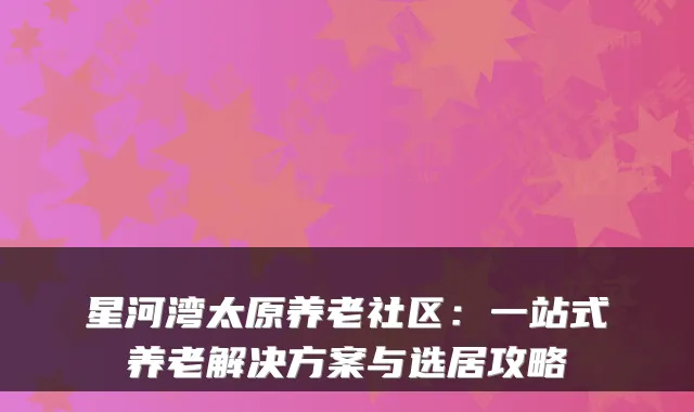 星河湾太原养老社区:一站式养老解决方案与选居攻略