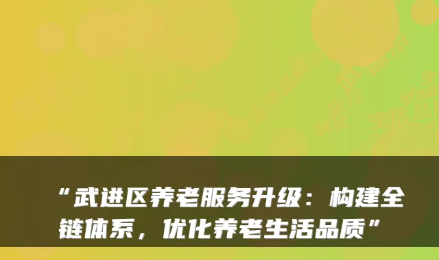 “武进区养老服务升级:构建全链体系,优化养老生活品质”