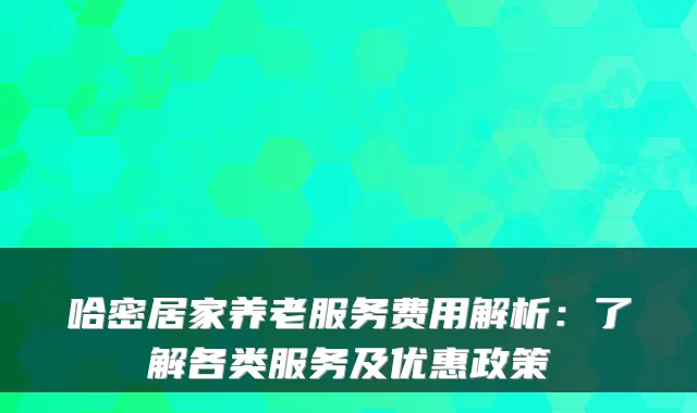 哈密居家养老服务费用解析:了解各类服务及优惠政策