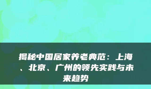 揭秘中国居家养老典范:上海、北京、广州的领先实践与未来趋势